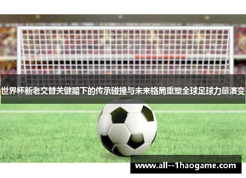 世界杯新老交替关键期下的传承碰撞与未来格局重塑全球足球力量演变