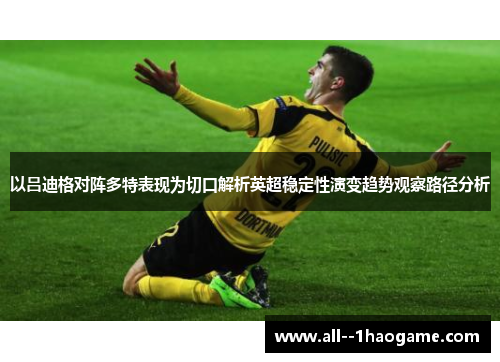 以吕迪格对阵多特表现为切口解析英超稳定性演变趋势观察路径分析 以吕迪格对阵多特表现为切口解析英超稳定性演变趋势观察路径分析