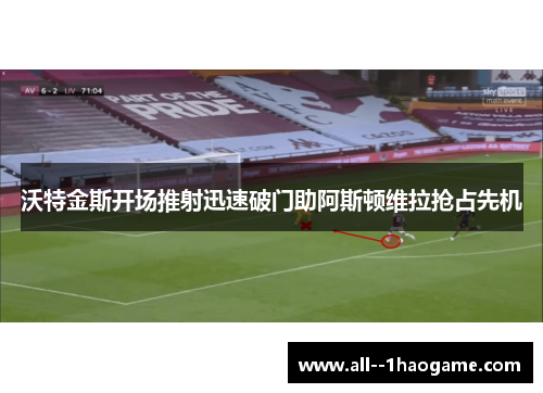 沃特金斯开场推射迅速破门助阿斯顿维拉抢占先机 沃特金斯开场推射迅速破门助阿斯顿维拉抢占先机